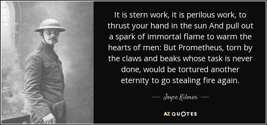 It is stern work, it is perilous work, to thrust your hand in the sun And pull out a spark of immortal flame to warm the hearts of men: But Prometheus, torn by the claws and beaks whose task is never done, would be tortured another eternity to go stealing fire again. - Joyce Kilmer