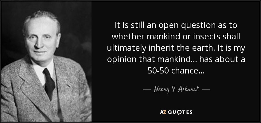 It is still an open question as to whether mankind or insects shall ultimately inherit the earth. It is my opinion that mankind ... has about a 50-50 chance... - Henry F. Ashurst