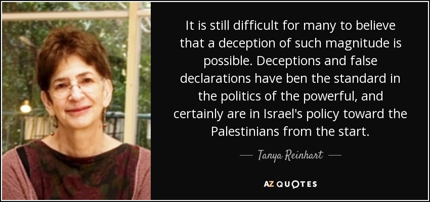 It is still difficult for many to believe that a deception of such magnitude is possible. Deceptions and false declarations have ben the standard in the politics of the powerful, and certainly are in Israel's policy toward the Palestinians from the start. - Tanya Reinhart