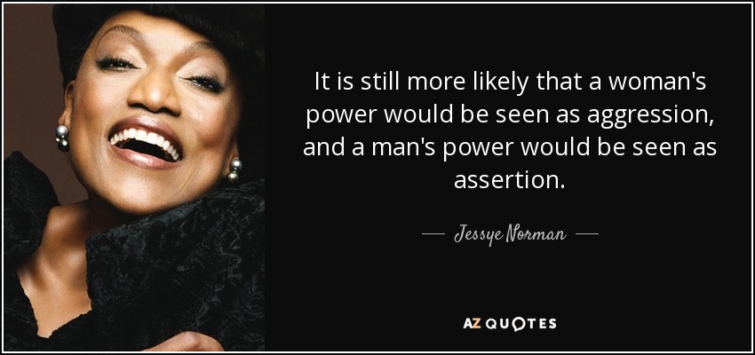 It is still more likely that a woman's power would be seen as aggression, and a man's power would be seen as assertion. - Jessye Norman