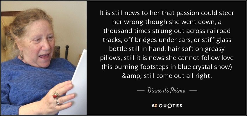 It is still news to her that passion could steer her wrong though she went down, a thousand times strung out across railroad tracks, off bridges under cars, or stiff glass bottle still in hand, hair soft on greasy pillows, still it is news she cannot follow love (his burning footsteps in blue crystal snow) & still come out all right. - Diane di Prima