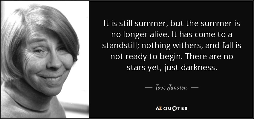 It is still summer, but the summer is no longer alive. It has come to a standstill; nothing withers, and fall is not ready to begin. There are no stars yet, just darkness. - Tove Jansson