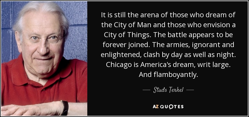 It is still the arena of those who dream of the City of Man and those who envision a City of Things. The battle appears to be forever joined. The armies, ignorant and enlightened, clash by day as well as night. Chicago is America's dream, writ large. And flamboyantly. - Studs Terkel