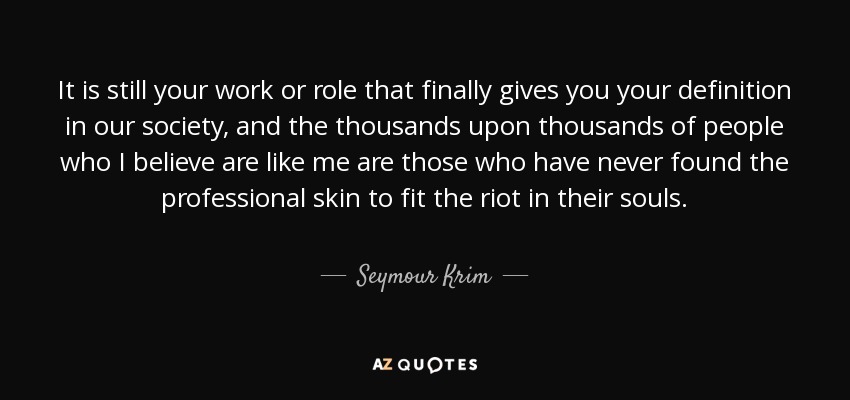 It is still your work or role that finally gives you your definition in our society, and the thousands upon thousands of people who I believe are like me are those who have never found the professional skin to fit the riot in their souls . - Seymour Krim