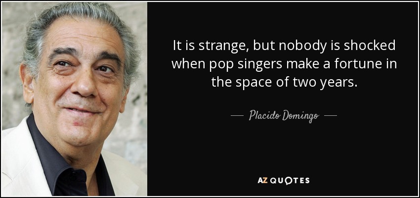 It is strange, but nobody is shocked when pop singers make a fortune in the space of two years. - Placido Domingo