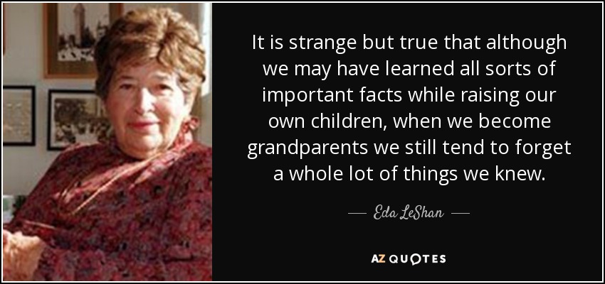 It is strange but true that although we may have learned all sorts of important facts while raising our own children, when we become grandparents we still tend to forget a whole lot of things we knew. - Eda LeShan