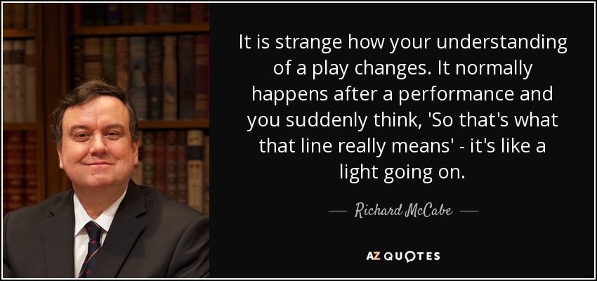 It is strange how your understanding of a play changes. It normally happens after a performance and you suddenly think, 'So that's what that line really means' - it's like a light going on. - Richard McCabe
