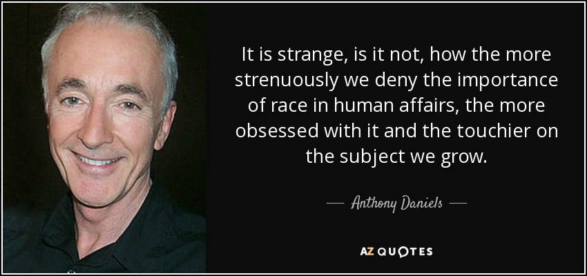 It is strange, is it not, how the more strenuously we deny the importance of race in human affairs, the more obsessed with it and the touchier on the subject we grow. - Anthony Daniels
