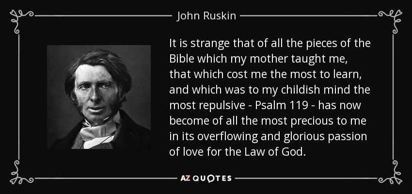 It is strange that of all the pieces of the Bible which my mother taught me, that which cost me the most to learn, and which was to my childish mind the most repulsive - Psalm 119 - has now become of all the most precious to me in its overflowing and glorious passion of love for the Law of God. - John Ruskin