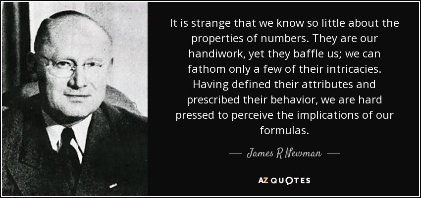 It is strange that we know so little about the properties of numbers. They are our handiwork, yet they baffle us; we can fathom only a few of their intricacies. Having defined their attributes and prescribed their behavior, we are hard pressed to perceive the implications of our formulas. - James R Newman