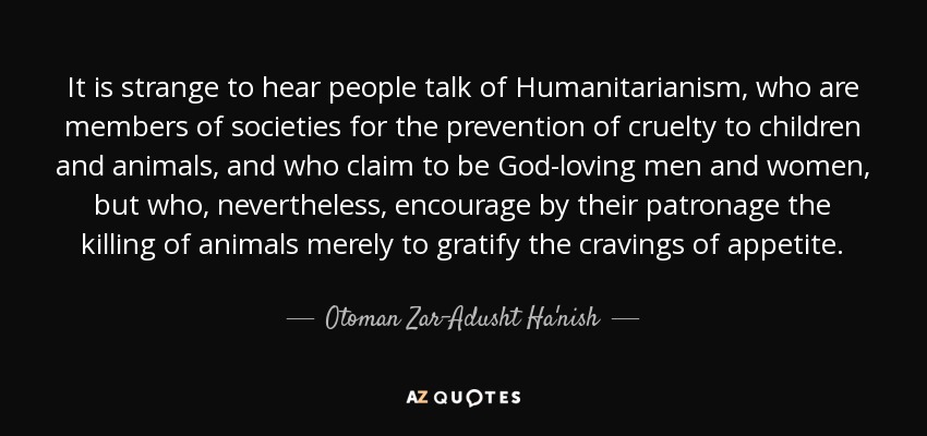 It is strange to hear people talk of Humanitarianism, who are members of societies for the prevention of cruelty to children and animals, and who claim to be God-loving men and women, but who, nevertheless, encourage by their patronage the killing of animals merely to gratify the cravings of appetite. - Otoman Zar-Adusht Ha'nish