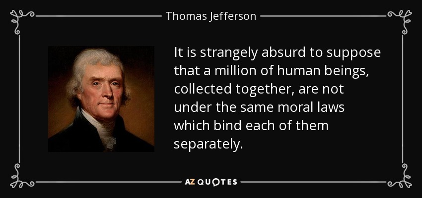 It is strangely absurd to suppose that a million of human beings, collected together, are not under the same moral laws which bind each of them separately. - Thomas Jefferson