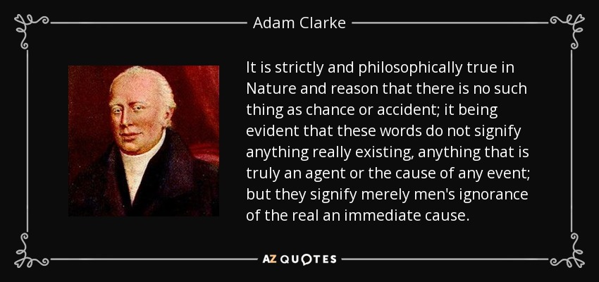 It is strictly and philosophically true in Nature and reason that there is no such thing as chance or accident; it being evident that these words do not signify anything really existing, anything that is truly an agent or the cause of any event; but they signify merely men's ignorance of the real an immediate cause. - Adam Clarke
