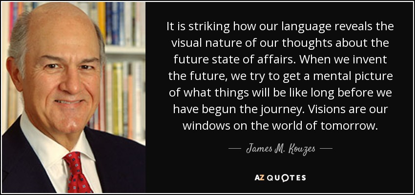 It is striking how our language reveals the visual nature of our thoughts about the future state of affairs. When we invent the future, we try to get a mental picture of what things will be like long before we have begun the journey. Visions are our windows on the world of tomorrow. - James M. Kouzes