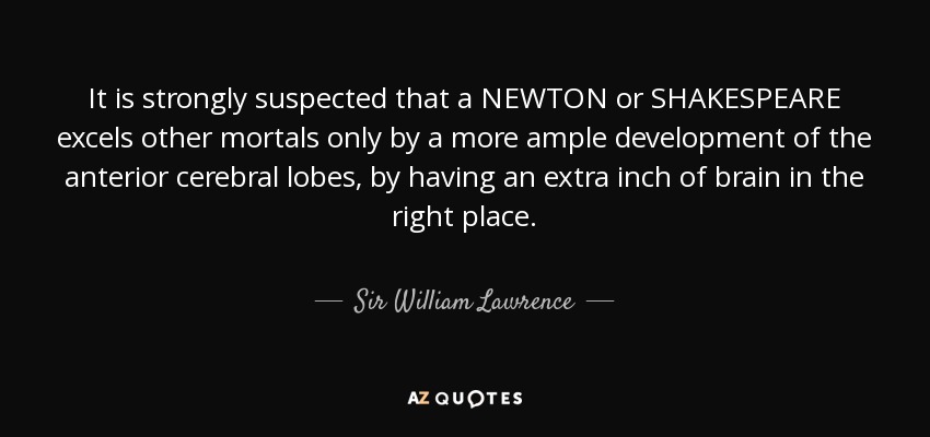 It is strongly suspected that a NEWTON or SHAKESPEARE excels other mortals only by a more ample development of the anterior cerebral lobes, by having an extra inch of brain in the right place. - Sir William Lawrence, 1st Baronet