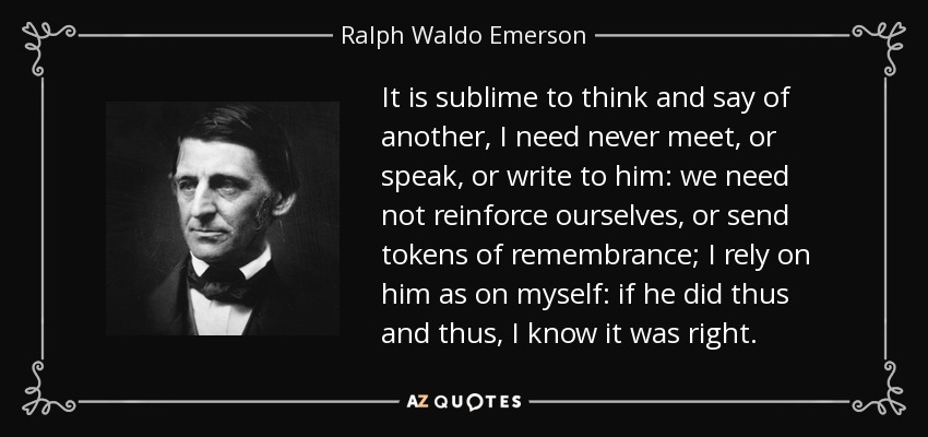 It is sublime to think and say of another, I need never meet, or speak, or write to him: we need not reinforce ourselves, or send tokens of remembrance; I rely on him as on myself: if he did thus and thus, I know it was right. - Ralph Waldo Emerson