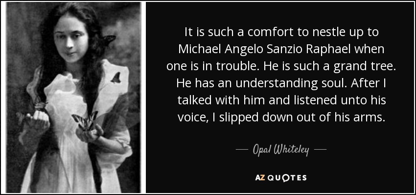 It is such a comfort to nestle up to Michael Angelo Sanzio Raphael when one is in trouble. He is such a grand tree. He has an understanding soul. After I talked with him and listened unto his voice, I slipped down out of his arms. - Opal Whiteley