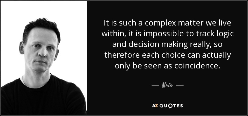 It is such a complex matter we live within, it is impossible to track logic and decision making really, so therefore each choice can actually only be seen as coincidence. - Noto