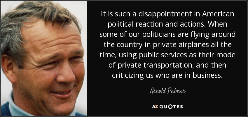 It is such a disappointment in American political reaction and actions. When some of our politicians are flying around the country in private airplanes all the time, using public services as their mode of private transportation, and then criticizing us who are in business. - Arnold Palmer