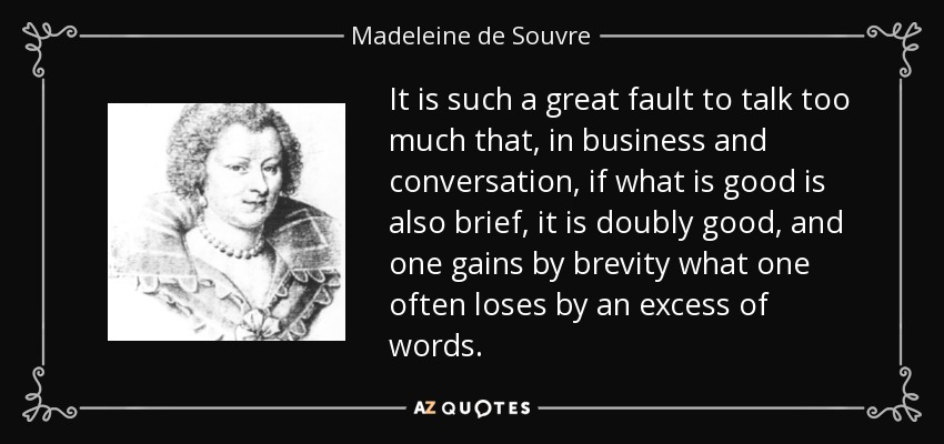 It is such a great fault to talk too much that, in business and conversation, if what is good is also brief, it is doubly good, and one gains by brevity what one often loses by an excess of words. - Madeleine de Souvre, marquise de Sable