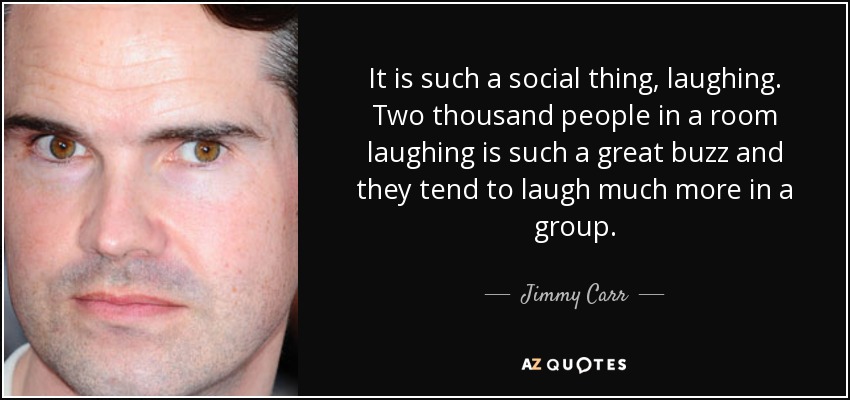 It is such a social thing, laughing. Two thousand people in a room laughing is such a great buzz and they tend to laugh much more in a group. - Jimmy Carr