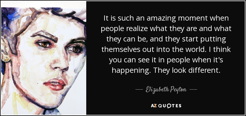 It is such an amazing moment when people realize what they are and what they can be, and they start putting themselves out into the world. I think you can see it in people when it's happening. They look different. - Elizabeth Peyton
