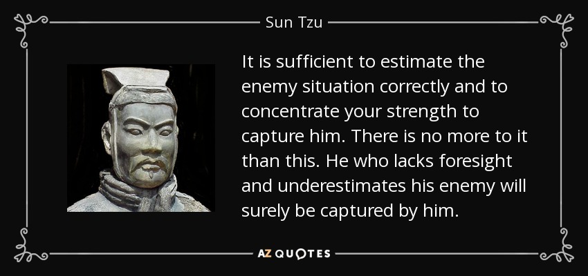 It is sufficient to estimate the enemy situation correctly and to concentrate your strength to capture him. There is no more to it than this. He who lacks foresight and underestimates his enemy will surely be captured by him. - Sun Tzu