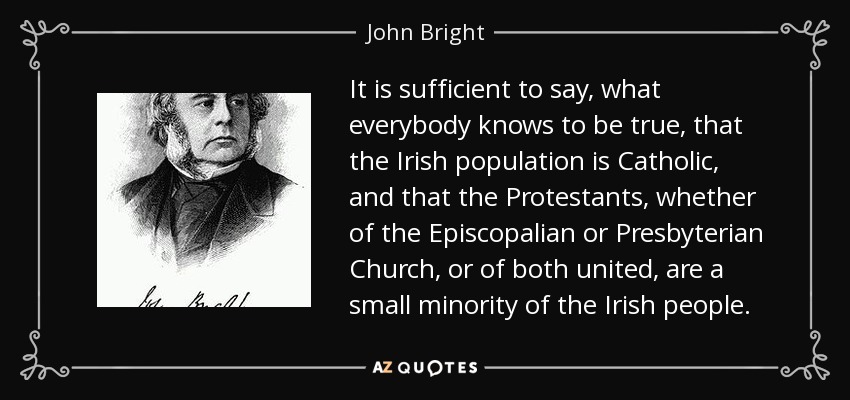 It is sufficient to say, what everybody knows to be true, that the Irish population is Catholic, and that the Protestants, whether of the Episcopalian or Presbyterian Church, or of both united, are a small minority of the Irish people. - John Bright