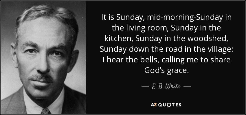 It is Sunday, mid-morning-Sunday in the living room, Sunday in the kitchen, Sunday in the woodshed, Sunday down the road in the village: I hear the bells, calling me to share God's grace. - E. B. White