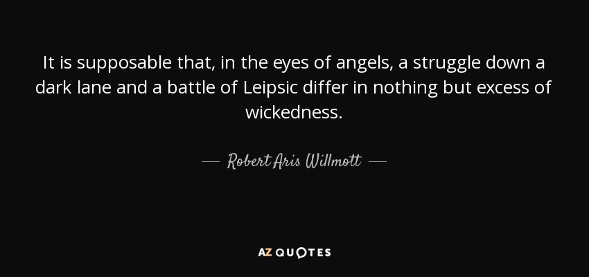 It is supposable that, in the eyes of angels, a struggle down a dark lane and a battle of Leipsic differ in nothing but excess of wickedness. - Robert Aris Willmott