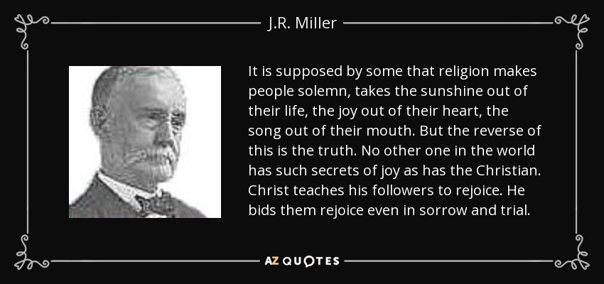 It is supposed by some that religion makes people solemn, takes the sunshine out of their life, the joy out of their heart, the song out of their mouth. But the reverse of this is the truth. No other one in the world has such secrets of joy as has the Christian. Christ teaches his followers to rejoice. He bids them rejoice even in sorrow and trial. - J.R. Miller