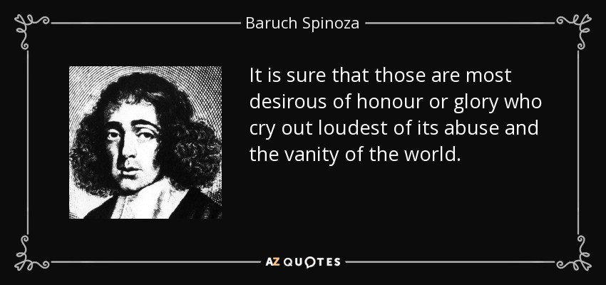 It is sure that those are most desirous of honour or glory who cry out loudest of its abuse and the vanity of the world. - Baruch Spinoza