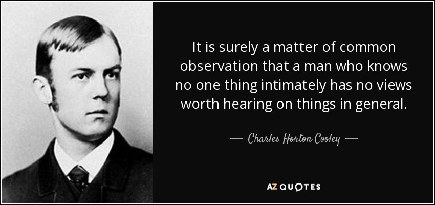 It is surely a matter of common observation that a man who knows no one thing intimately has no views worth hearing on things in general. - Charles Horton Cooley