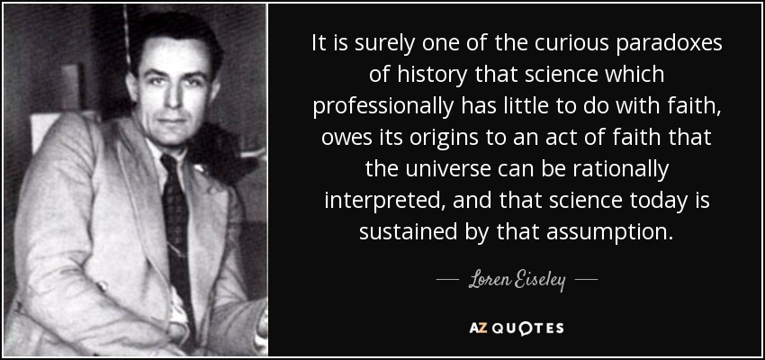 It is surely one of the curious paradoxes of history that science which professionally has little to do with faith, owes its origins to an act of faith that the universe can be rationally interpreted, and that science today is sustained by that assumption. - Loren Eiseley