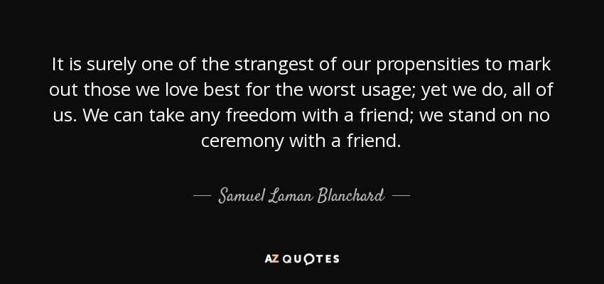 It is surely one of the strangest of our propensities to mark out those we love best for the worst usage; yet we do, all of us. We can take any freedom with a friend; we stand on no ceremony with a friend. - Samuel Laman Blanchard