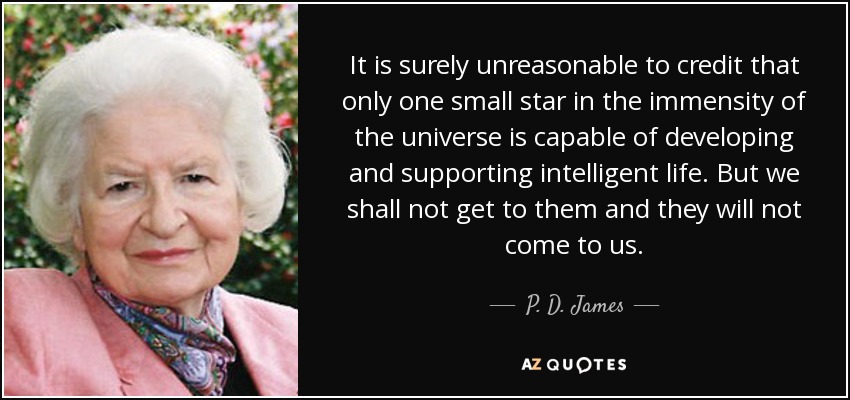 It is surely unreasonable to credit that only one small star in the immensity of the universe is capable of developing and supporting intelligent life. But we shall not get to them and they will not come to us. - P. D. James