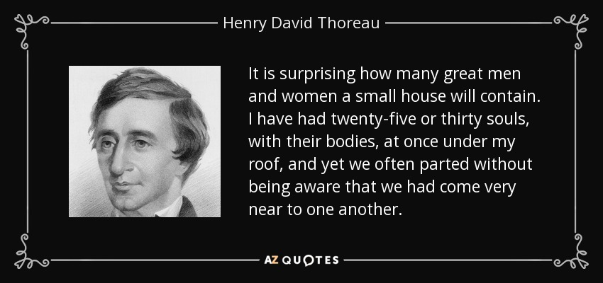 It is surprising how many great men and women a small house will contain. I have had twenty-five or thirty souls, with their bodies, at once under my roof, and yet we often parted without being aware that we had come very near to one another. - Henry David Thoreau