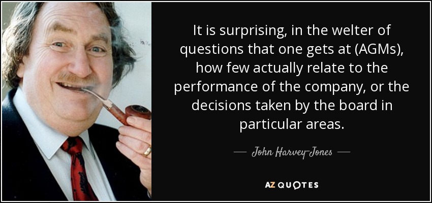 It is surprising, in the welter of questions that one gets at (AGMs), how few actually relate to the performance of the company, or the decisions taken by the board in particular areas. - John Harvey-Jones