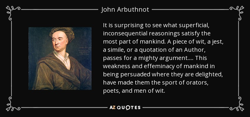 It is surprising to see what superficial, inconsequential reasonings satisfy the most part of mankind. A piece of wit, a jest, a simile, or a quotation of an Author, passes for a mighty argument.... This weakness and effeminacy of mankind in being persuaded where they are delighted, have made them the sport of orators, poets, and men of wit. - John Arbuthnot