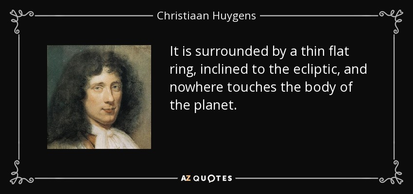 It is surrounded by a thin flat ring, inclined to the ecliptic, and nowhere touches the body of the planet. - Christiaan Huygens
