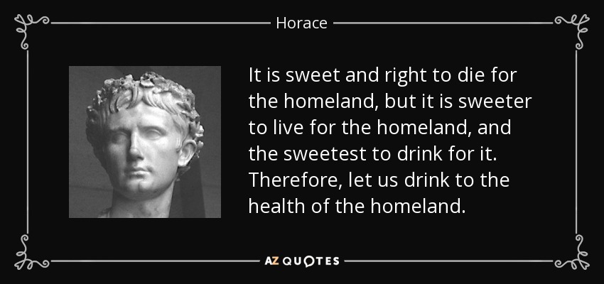 It is sweet and right to die for the homeland, but it is sweeter to live for the homeland, and the sweetest to drink for it. Therefore, let us drink to the health of the homeland. - Horace