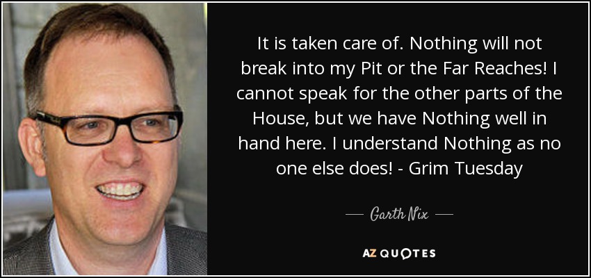 It is taken care of. Nothing will not break into my Pit or the Far Reaches! I cannot speak for the other parts of the House, but we have Nothing well in hand here. I understand Nothing as no one else does! - Grim Tuesday - Garth Nix