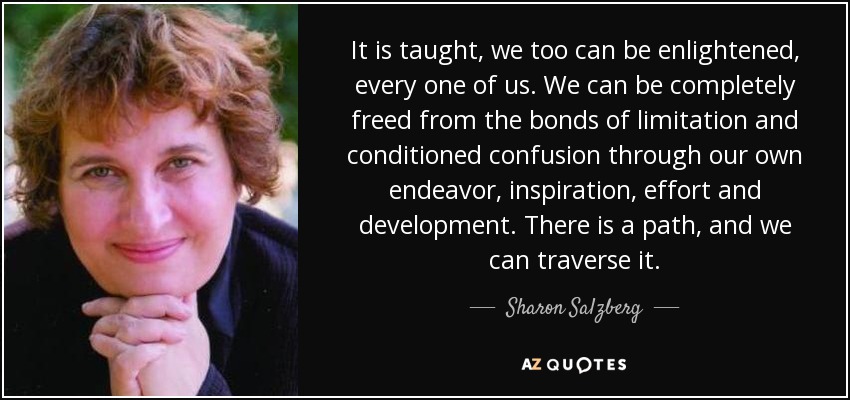 It is taught, we too can be enlightened, every one of us. We can be completely freed from the bonds of limitation and conditioned confusion through our own endeavor, inspiration, effort and development. There is a path, and we can traverse it. - Sharon Salzberg