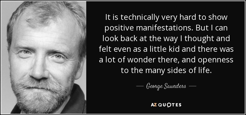 It is technically very hard to show positive manifestations. But I can look back at the way I thought and felt even as a little kid and there was a lot of wonder there, and openness to the many sides of life. - George Saunders