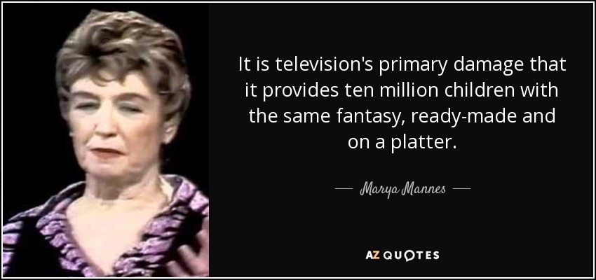 It is television's primary damage that it provides ten million children with the same fantasy, ready-made and on a platter. - Marya Mannes