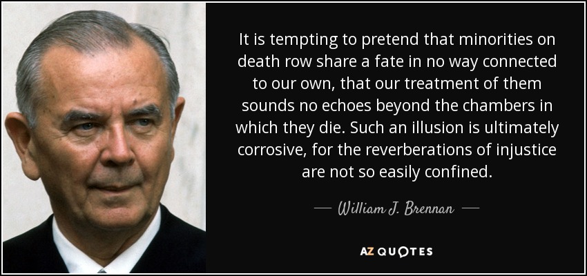 It is tempting to pretend that minorities on death row share a fate in no way connected to our own, that our treatment of them sounds no echoes beyond the chambers in which they die. Such an illusion is ultimately corrosive, for the reverberations of injustice are not so easily confined. - William J. Brennan