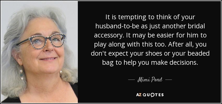 It is tempting to think of your husband-to-be as just another bridal accessory. It may be easier for him to play along with this too. After all, you don't expect your shoes or your beaded bag to help you make decisions. - Mimi Pond