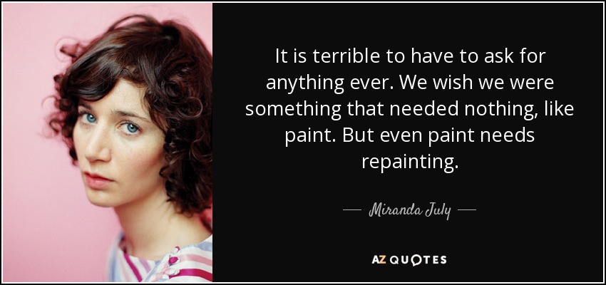 It is terrible to have to ask for anything ever. We wish we were something that needed nothing, like paint. But even paint needs repainting. - Miranda July