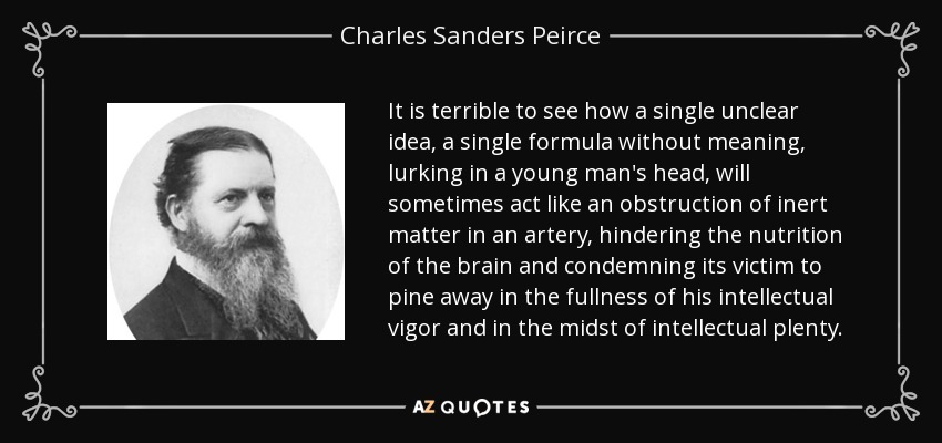 It is terrible to see how a single unclear idea, a single formula without meaning, lurking in a young man's head, will sometimes act like an obstruction of inert matter in an artery, hindering the nutrition of the brain and condemning its victim to pine away in the fullness of his intellectual vigor and in the midst of intellectual plenty. - Charles Sanders Peirce