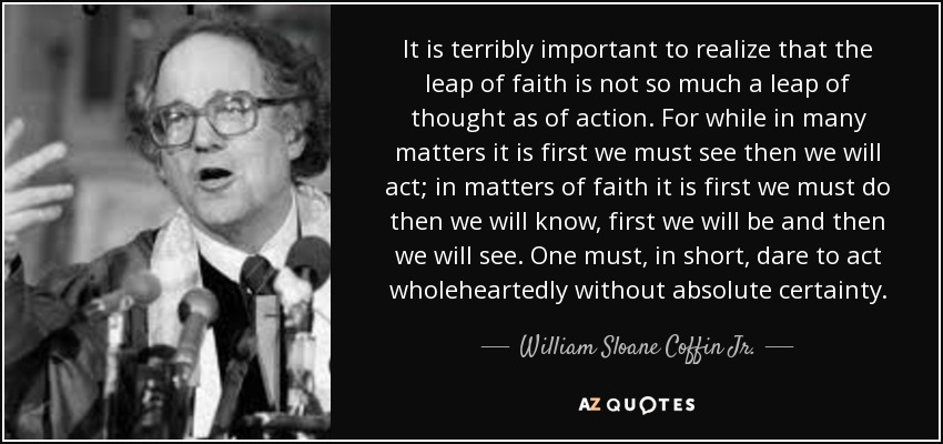 It is terribly important to realize that the leap of faith is not so much a leap of thought as of action. For while in many matters it is first we must see then we will act; in matters of faith it is first we must do then we will know, first we will be and then we will see. One must, in short, dare to act wholeheartedly without absolute certainty. - William Sloane Coffin